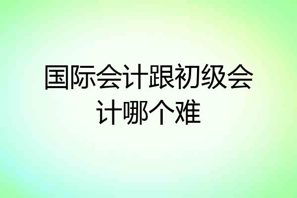 国际会计跟初级会计哪个难