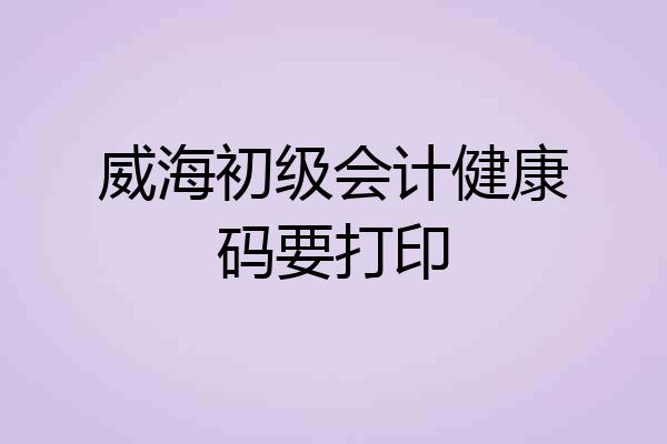 威海初级会计健康码要打印