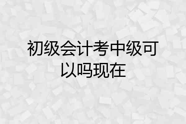 初级会计考中级可以吗现在