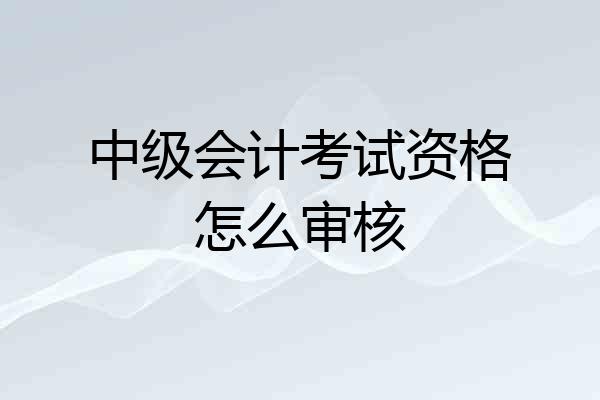 中级会计考试资格怎么审核