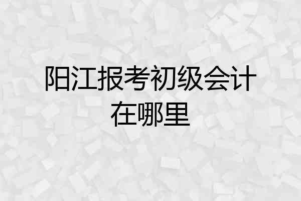阳江报考初级会计在哪里
