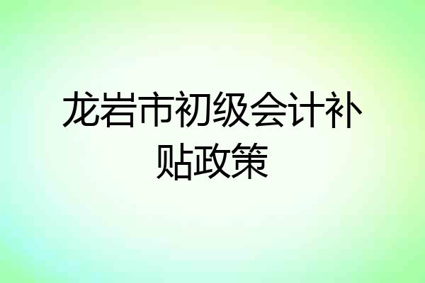 龙岩市初级会计补贴政策