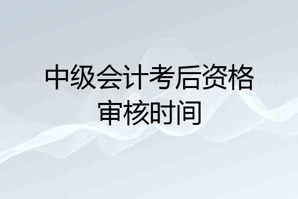 中级会计考后资格审核时间