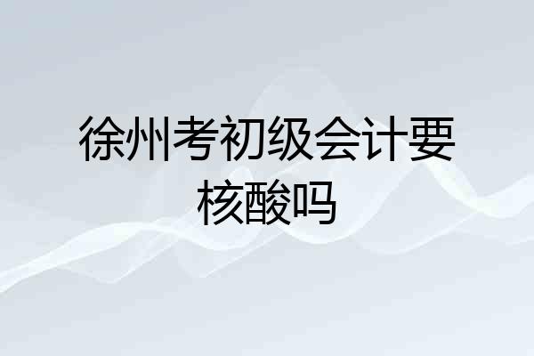 徐州考初级会计要核酸吗