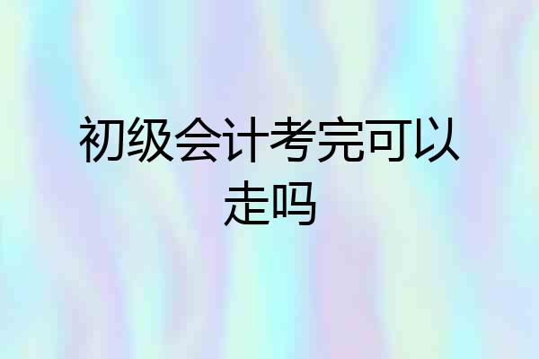 初级会计考完可以走吗