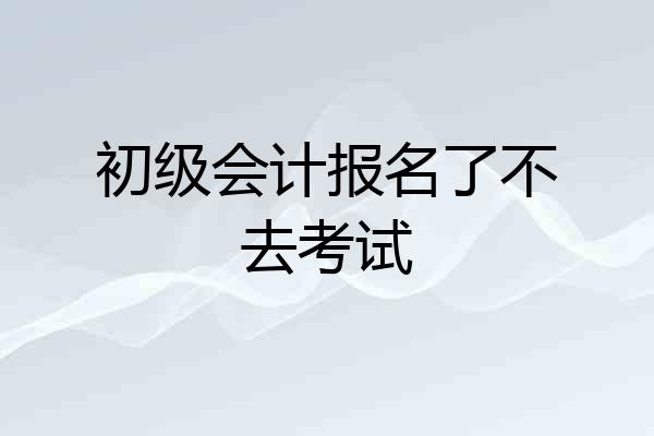 初级会计报名了不去考试