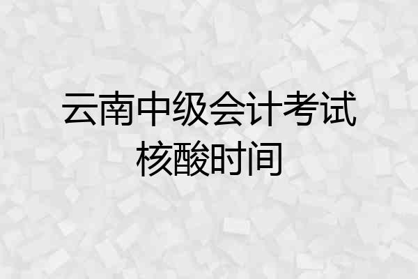云南中级会计考试核酸时间