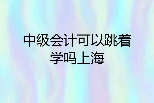 中级会计可以跳着学吗上海