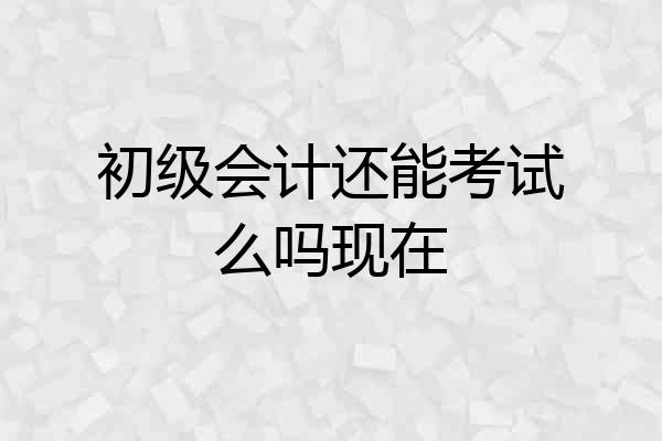 初级会计还能考试么吗现在