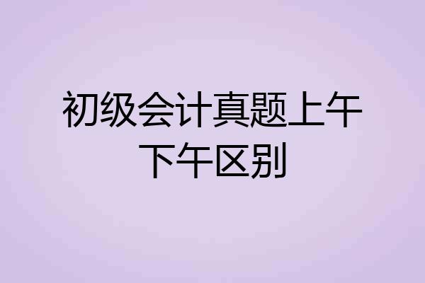 初级会计真题上午下午区别