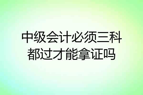 中级会计必须三科都过才能拿证吗