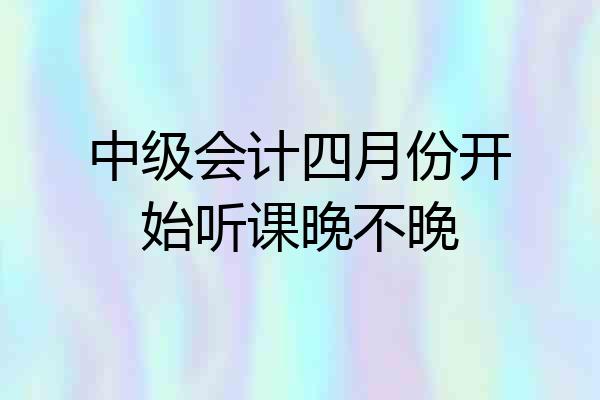 中级会计四月份开始听课晚不晚