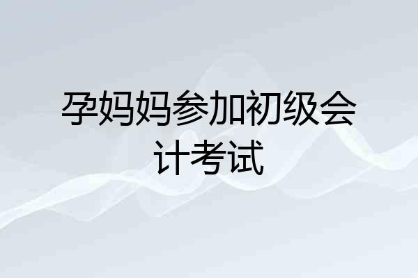 孕妈妈参加初级会计考试
