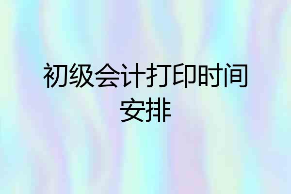 初级会计打印时间安排