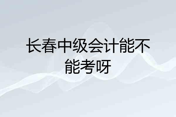 长春中级会计能不能考呀