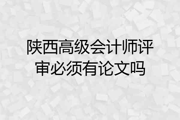 陕西高级会计师评审必须有论文吗