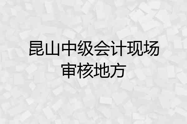 昆山中级会计现场审核地方