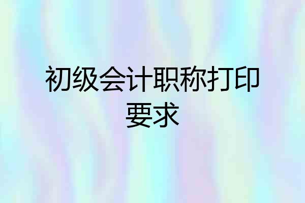 初级会计职称打印要求
