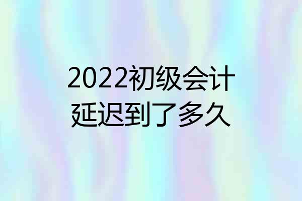 2022初级会计延迟到了多久