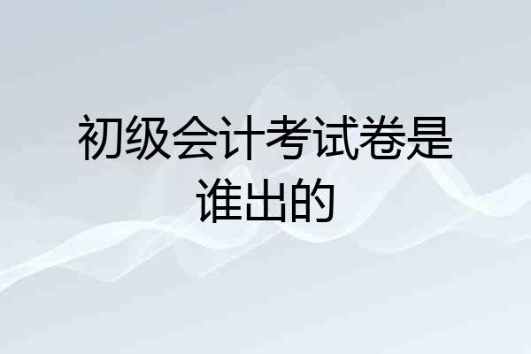 初级会计考试卷是谁出的