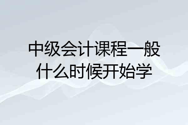中级会计课程一般什么时候开始学