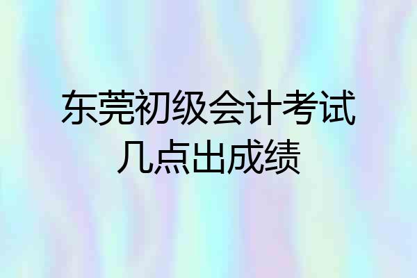 东莞初级会计考试几点出成绩