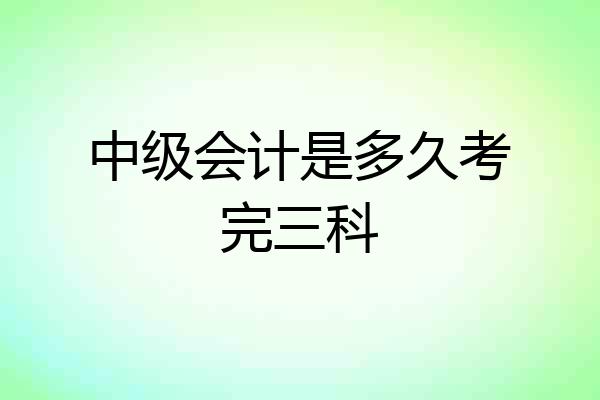 中级会计是多久考完三科