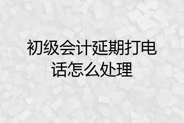 初级会计延期打电话怎么处理