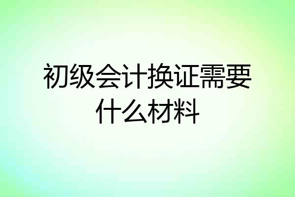初级会计换证需要什么材料