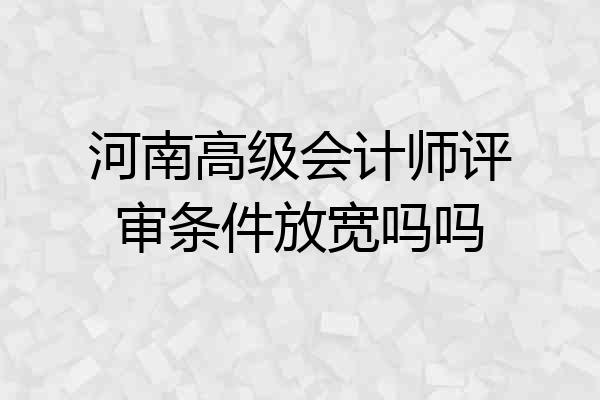 河南高级会计师评审条件放宽吗吗