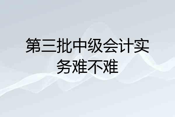 第三批中级会计实务难不难