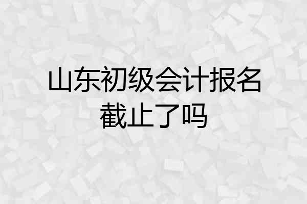山东初级会计报名截止了吗