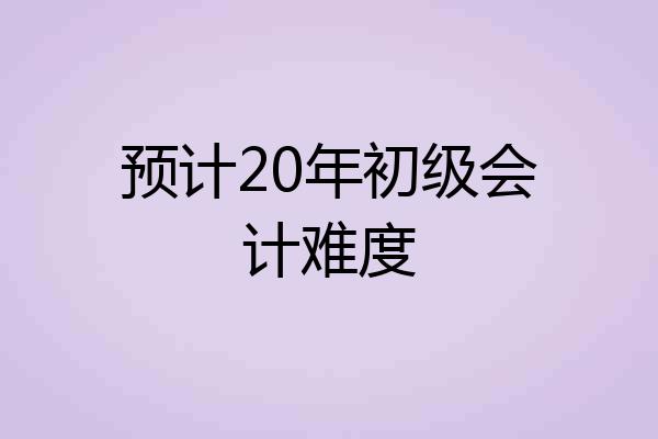 预计20年初级会计难度