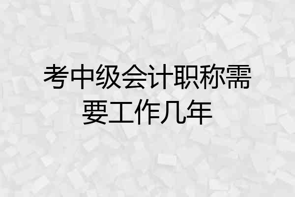 考中级会计职称需要工作几年