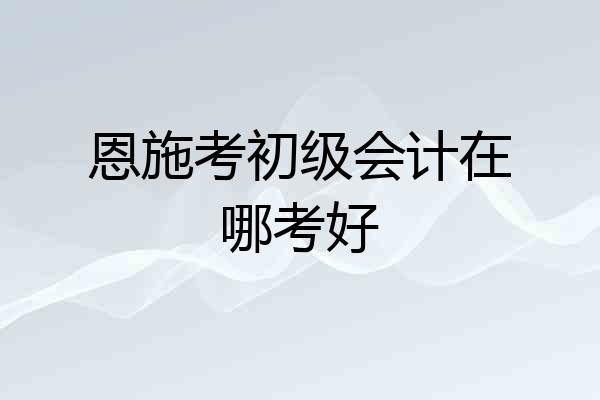 恩施考初级会计在哪考好