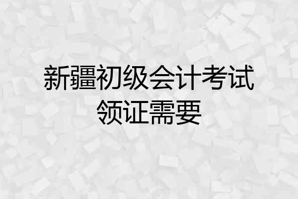 新疆初级会计考试领证需要