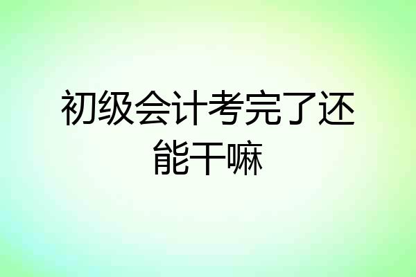 初级会计考完了还能干嘛