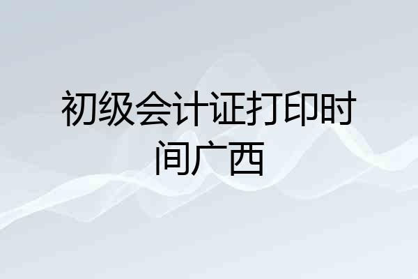 初级会计证打印时间广西