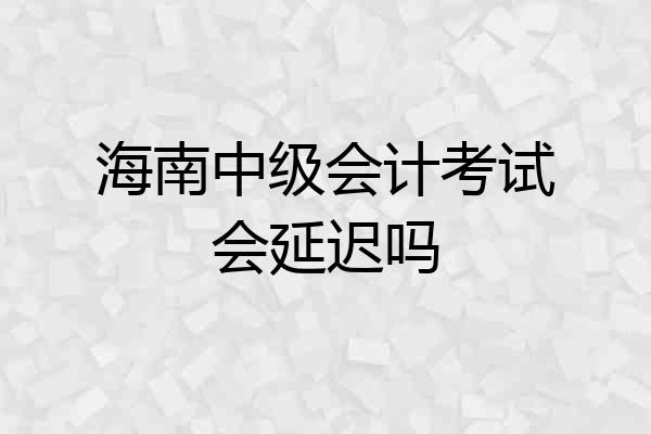 海南中级会计考试会延迟吗