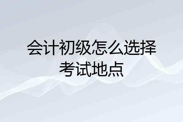 会计初级怎么选择考试地点
