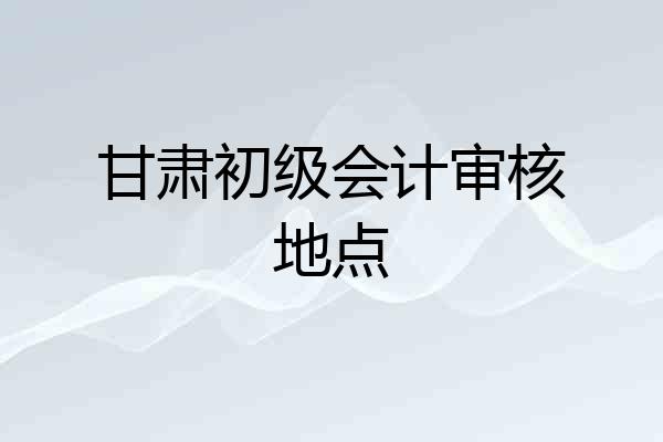 甘肃初级会计审核地点