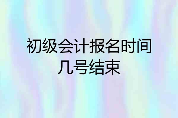初级会计报名时间几号结束