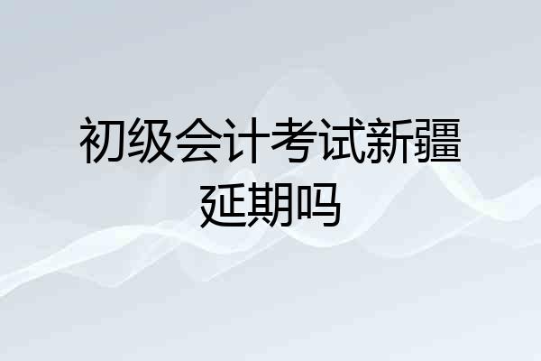 初级会计考试新疆延期吗