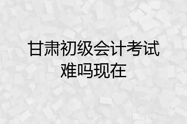甘肃初级会计考试难吗现在