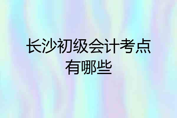 长沙初级会计考点有哪些