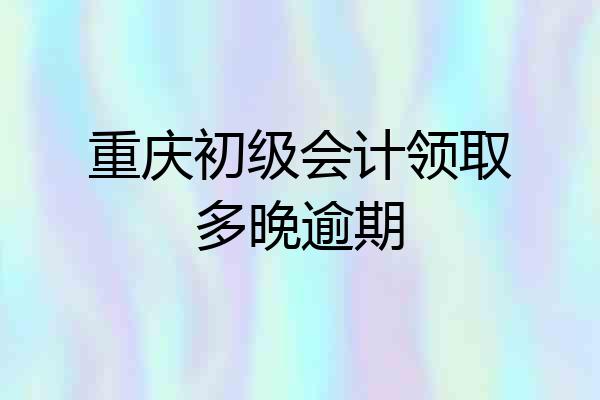 重庆初级会计领取多晚逾期