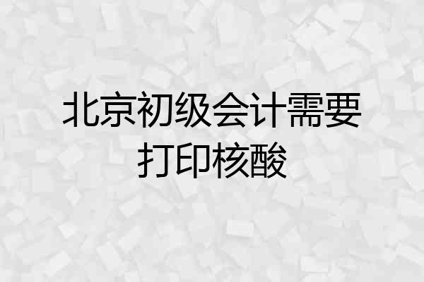 北京初级会计需要打印核酸