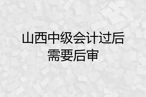 山西中级会计过后需要后审