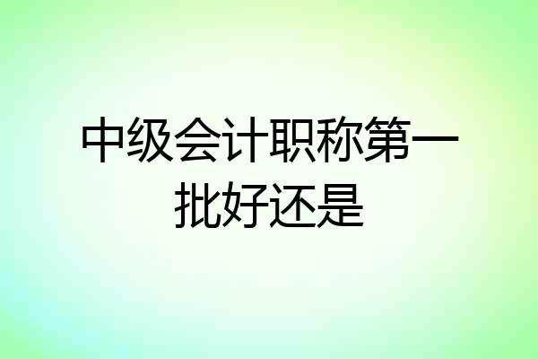 中级会计职称第一批好还是
