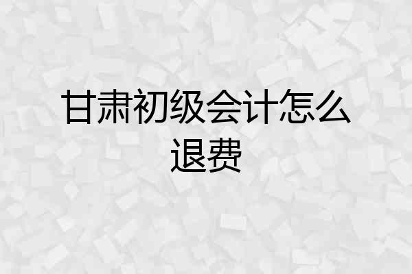 甘肃初级会计怎么退费
